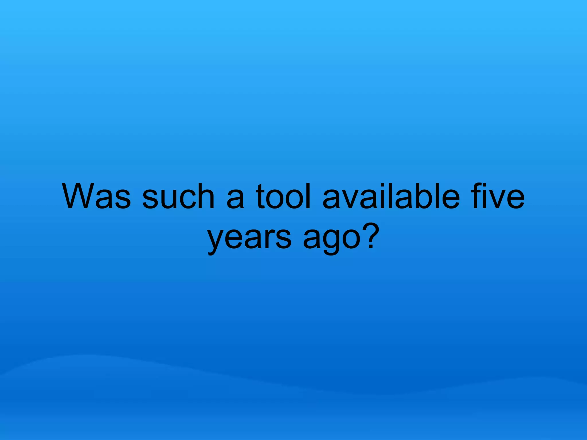 Was such a tool available five 
years ago? 
 