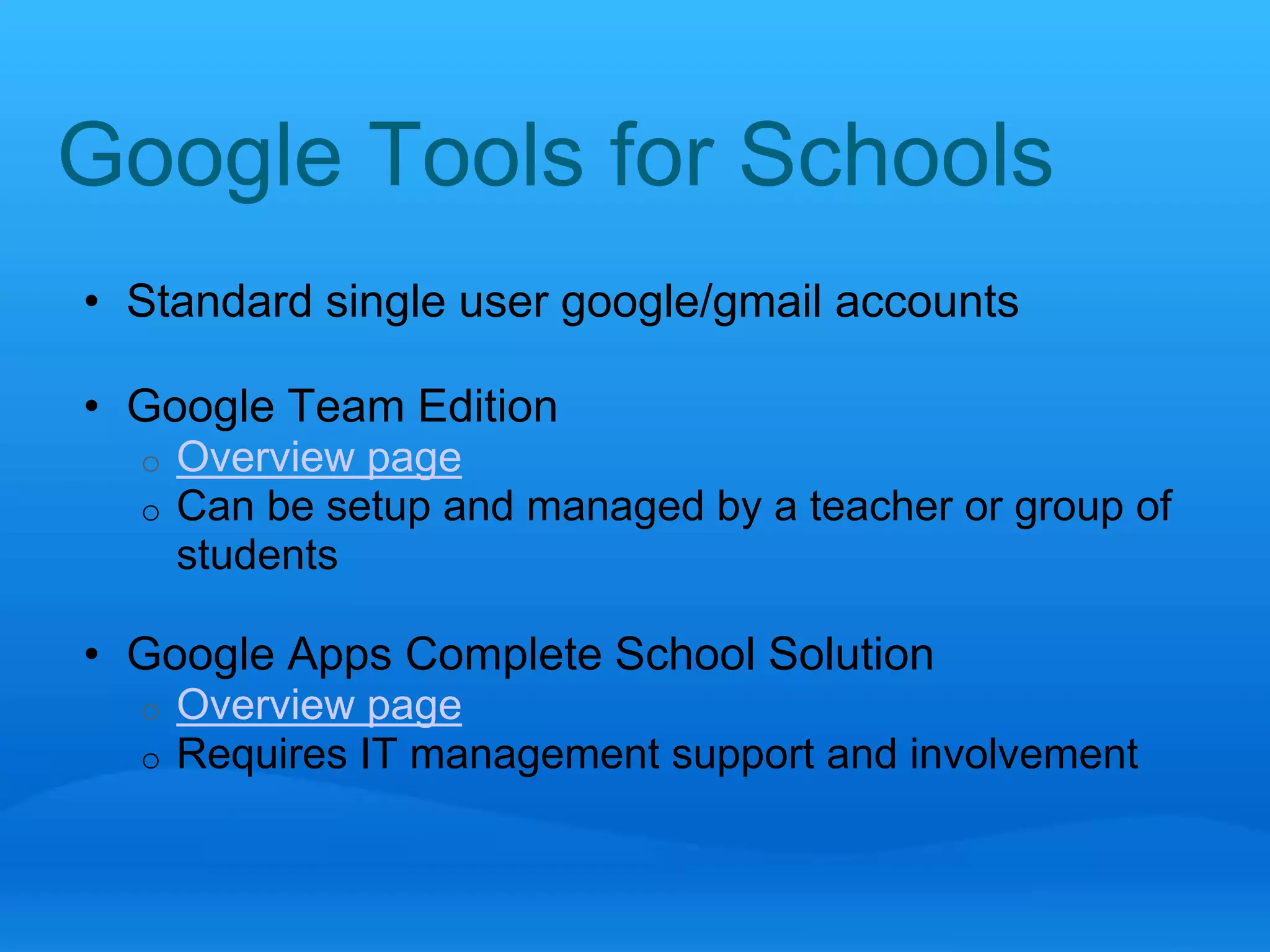 Google Tools for Schools 
• Standard single user google/gmail accounts 
• Google Team Edition 
o Overview page 
o Can be setup and managed by a teacher or group of 
students 
• Google Apps Complete School Solution 
o Overview page 
o Requires IT management support and involvement 
 