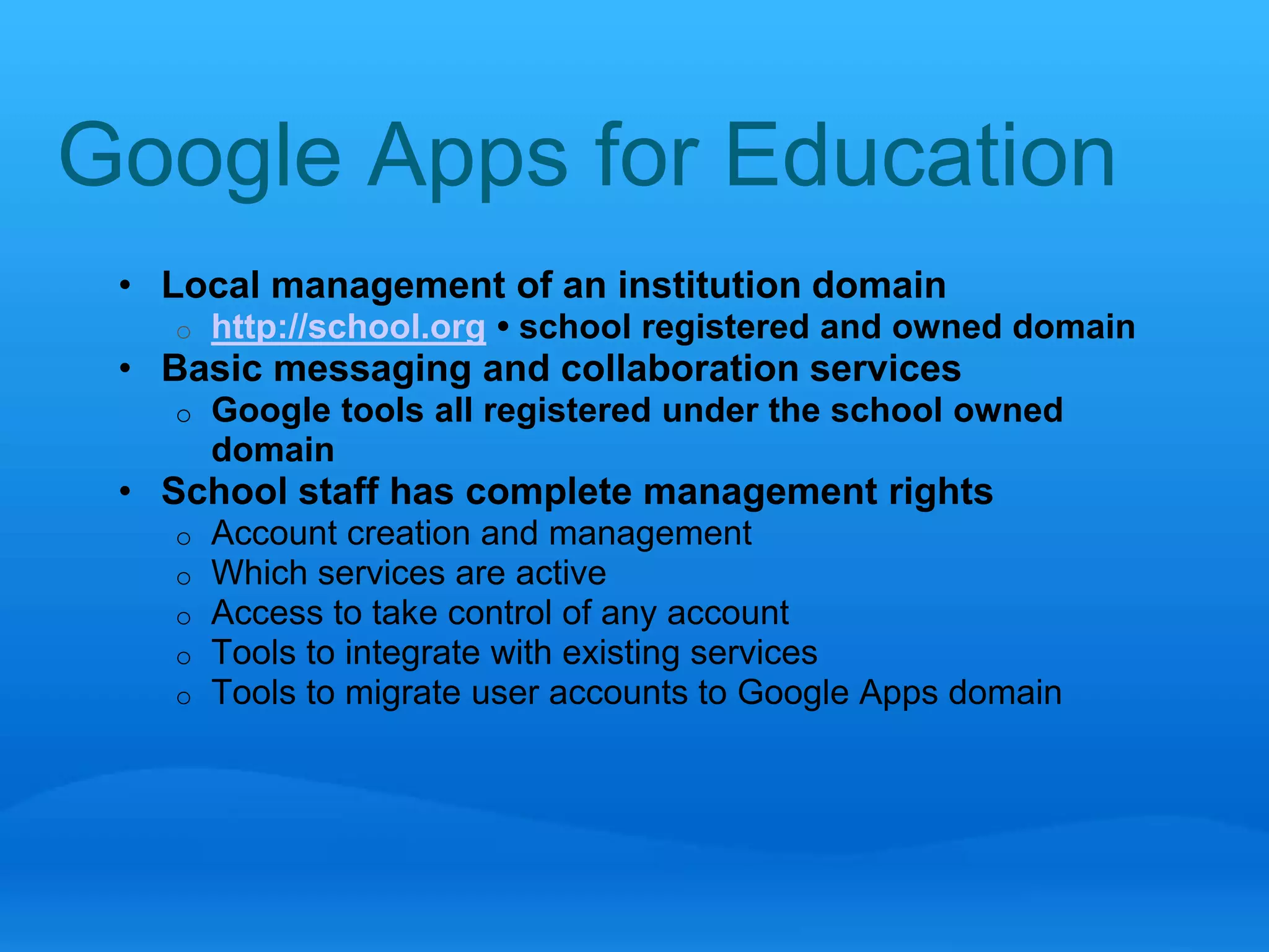 Google Apps for Education 
• Local management of an institution domain 
o http://school.org • school registered and owned domain 
• Basic messaging and collaboration services 
o Google tools all registered under the school owned 
domain 
• School staff has complete management rights 
o Account creation and management 
o Which services are active 
o Access to take control of any account 
o Tools to integrate with existing services 
o Tools to migrate user accounts to Google Apps domain 
 