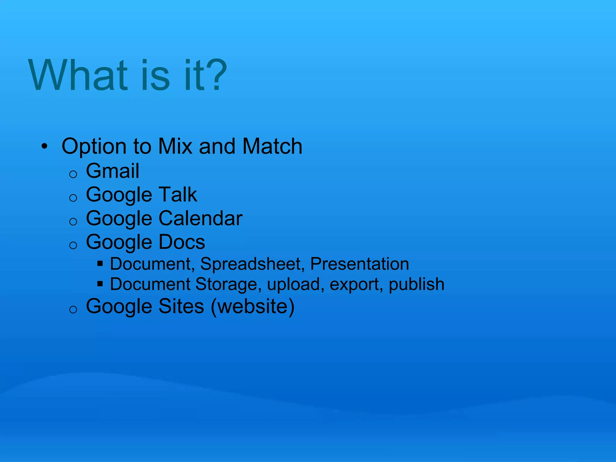 What is it? 
• Option to Mix and Match 
o Gmail 
o Google Talk 
o Google Calendar 
o Google Docs 
 Document, Spreadsheet, Presentation 
 Document Storage, upload, export, publish 
o Google Sites (website) 
 