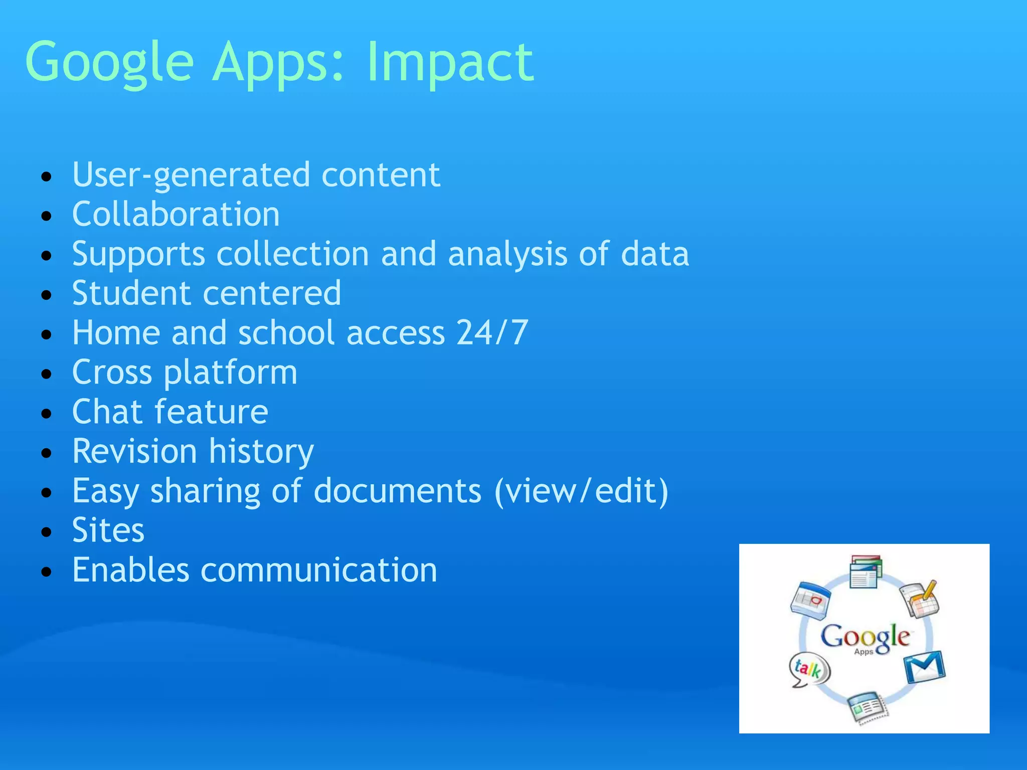 Google Apps: Impact 
• User-generated content 
• Collaboration 
• Supports collection and analysis of data 
• Student centered 
• Home and school access 24/7 
• Cross platform 
• Chat feature 
• Revision history 
• Easy sharing of documents (view/edit) 
• Sites 
• Enables communication 
 