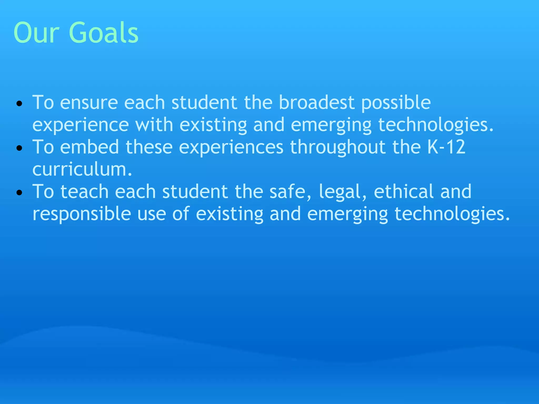 Our Goals 
• To ensure each student the broadest possible 
experience with existing and emerging technologies. 
• To embed these experiences throughout the K-12 
curriculum. 
• To teach each student the safe, legal, ethical and 
responsible use of existing and emerging technologies. 
 