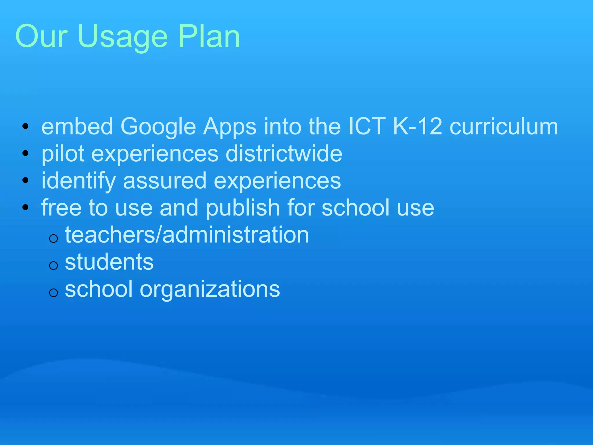 Our Usage Plan 
• embed Google Apps into the ICT K-12 curriculum 
• pilot experiences districtwide 
• identify assured experiences 
• free to use and publish for school use 
o teachers/administration 
o students 
o school organizations 
 