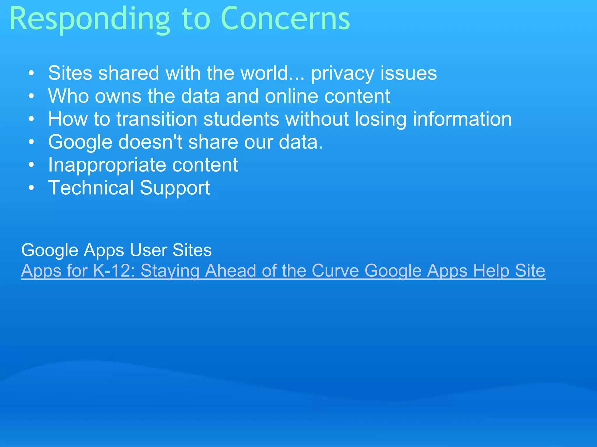Responding to Concerns 
• Sites shared with the world... privacy issues 
• Who owns the data and online content 
• How to transition students without losing information 
• Google doesn't share our data. 
• Inappropriate content 
• Technical Support 
Google Apps User Sites 
Apps for K-12: Staying Ahead of the Curve Google Apps Help Site 
 