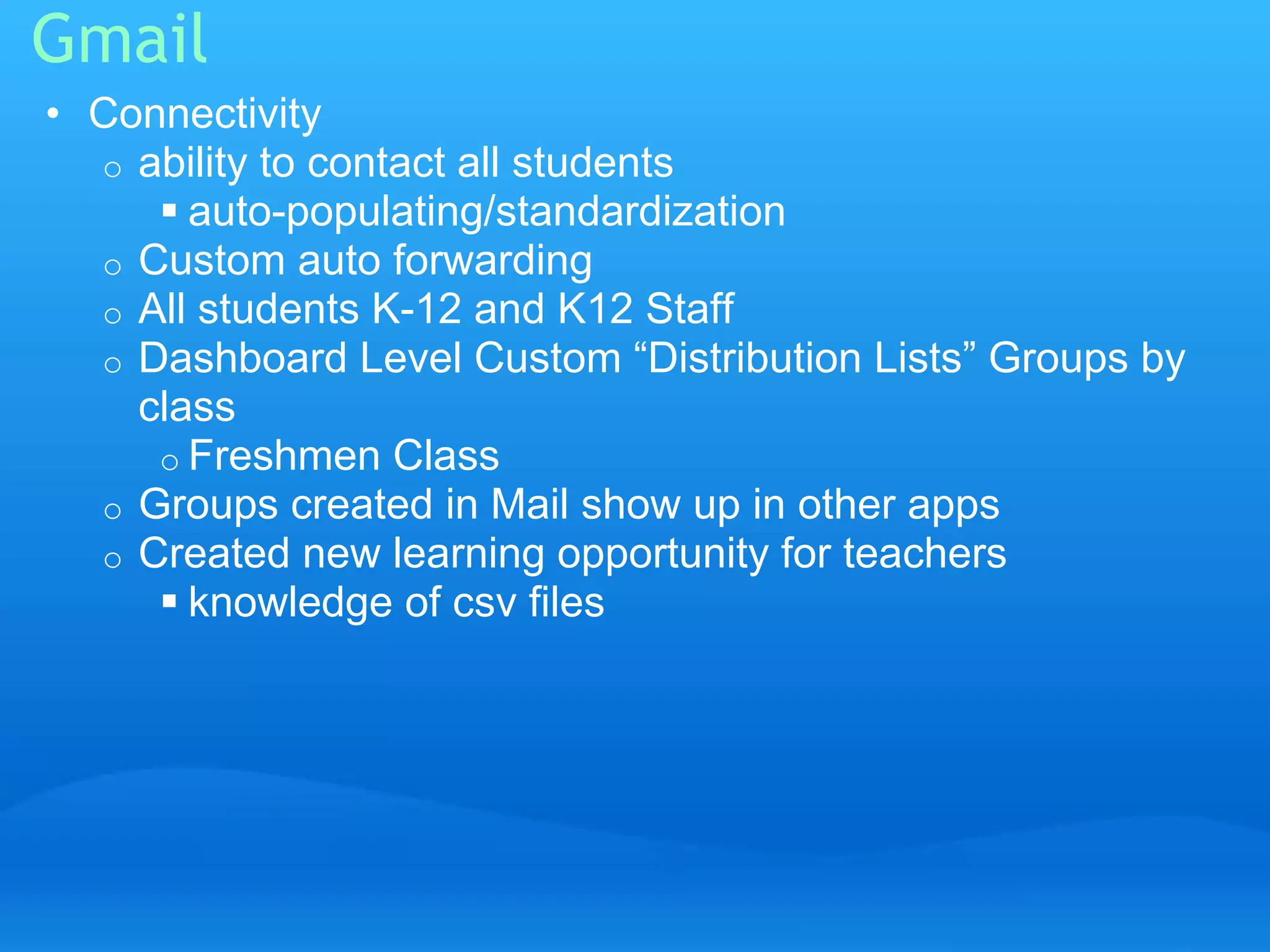 Gmail 
• Connectivity 
o ability to contact all students 
 auto-populating/standardization 
o Custom auto forwarding 
o All students K-12 and K12 Staff 
o Dashboard Level Custom “Distribution Lists” Groups by 
class 
o Freshmen Class 
o Groups created in Mail show up in other apps 
o Created new learning opportunity for teachers 
 knowledge of csv files 
 