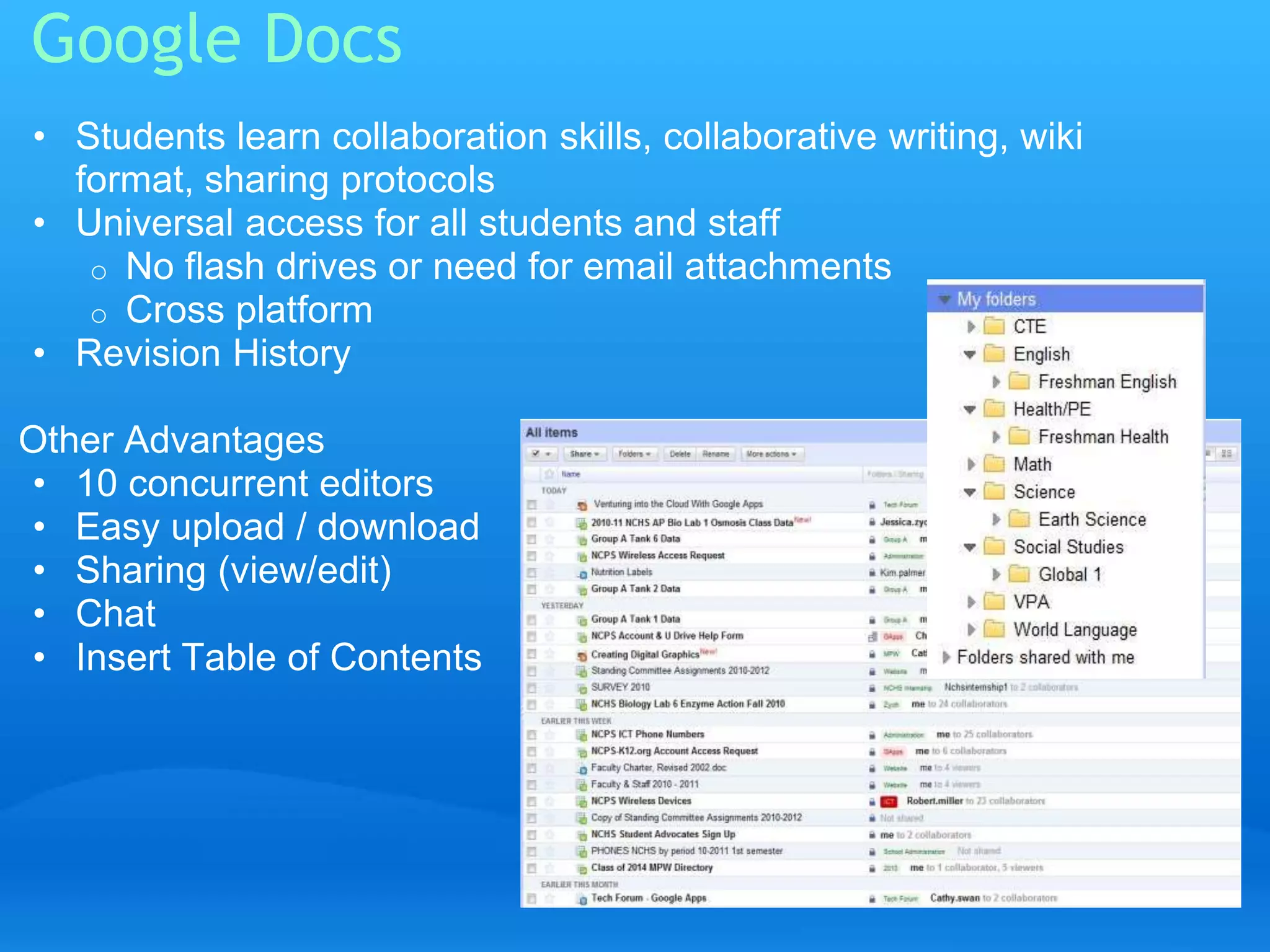 Google Docs 
• Students learn collaboration skills, collaborative writing, wiki 
format, sharing protocols 
• Universal access for all students and staff 
o No flash drives or need for email attachments 
o Cross platform 
• Revision History 
Other Advantages 
• 10 concurrent editors 
• Easy upload / download 
• Sharing (view/edit) 
• Chat 
• Insert Table of Contents 
 
