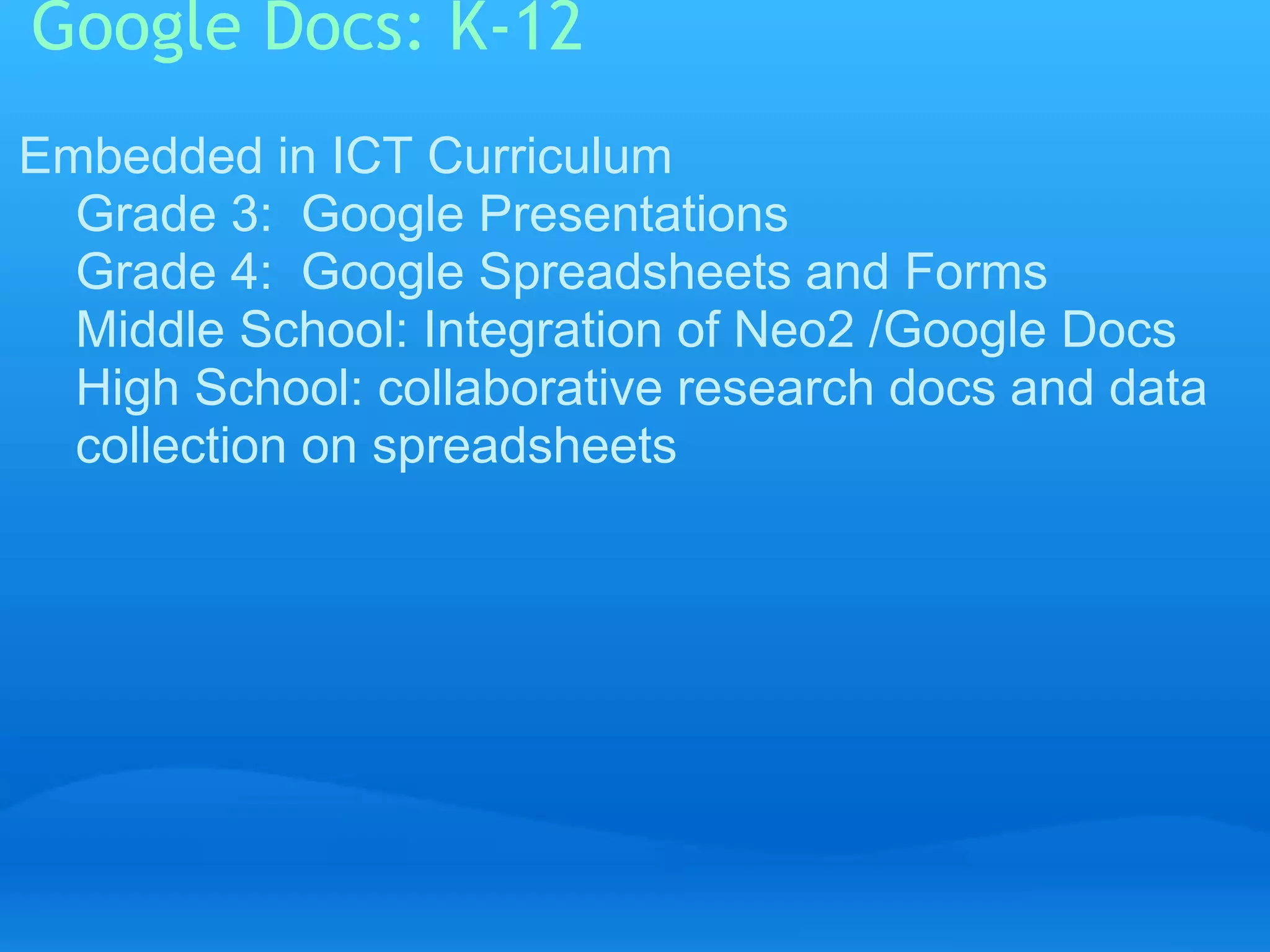 Google Docs: K-12 
Embedded in ICT Curriculum 
Grade 3: Google Presentations 
Grade 4: Google Spreadsheets and Forms 
Middle School: Integration of Neo2 /Google Docs 
High School: collaborative research docs and data 
collection on spreadsheets 
 
