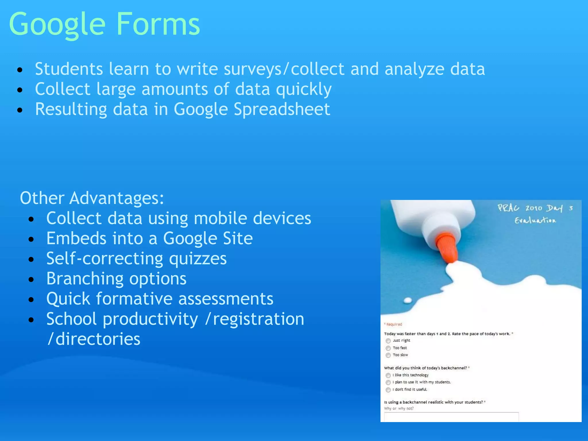 Google Forms 
• Students learn to write surveys/collect and analyze data 
• Collect large amounts of data quickly 
• Resulting data in Google Spreadsheet 
Other Advantages: 
• Collect data using mobile devices 
• Embeds into a Google Site 
• Self-correcting quizzes 
• Branching options 
• Quick formative assessments 
• School productivity /registration 
/directories 
 