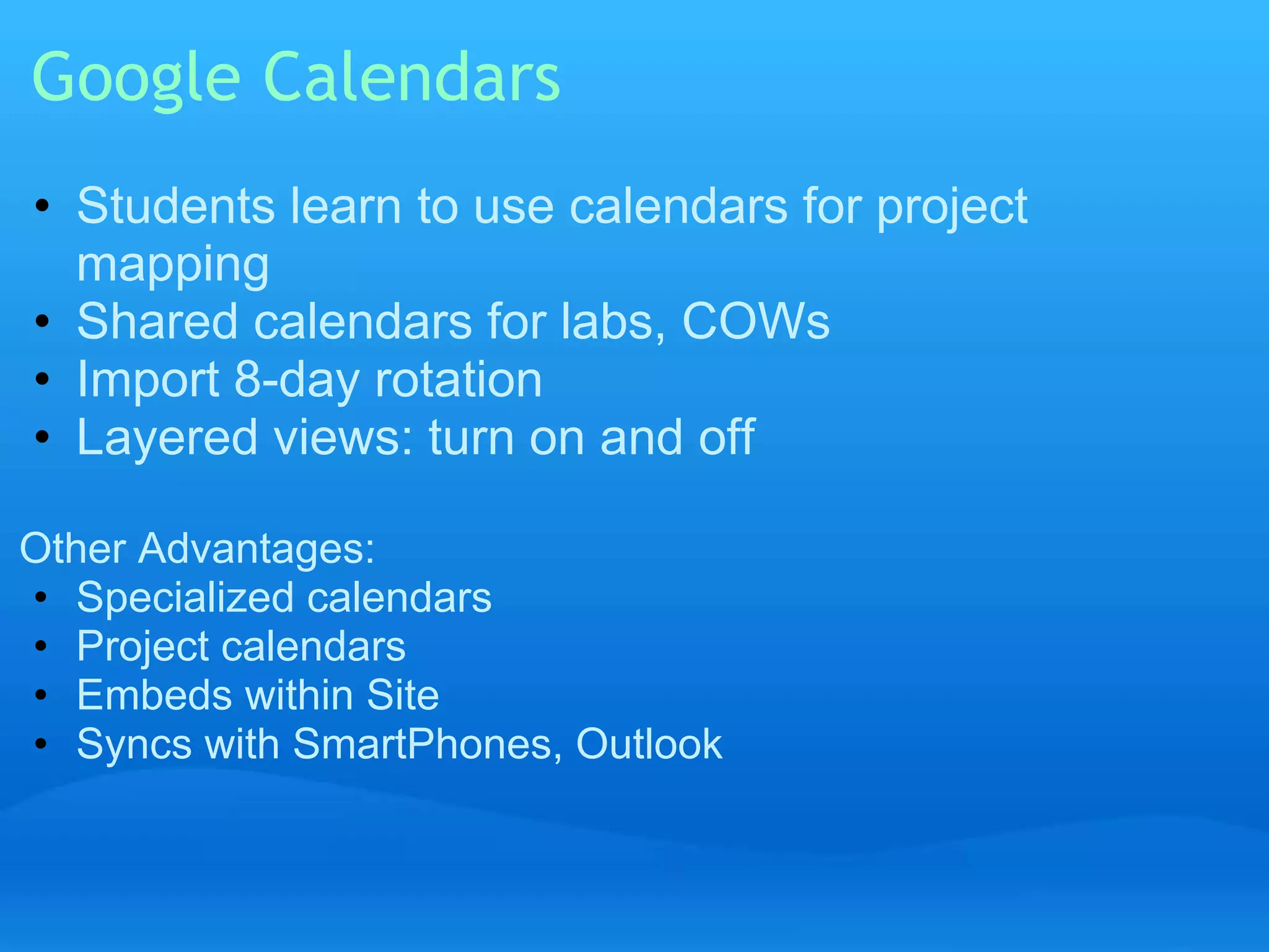 Google Calendars 
• Students learn to use calendars for project 
mapping 
• Shared calendars for labs, COWs 
• Import 8-day rotation 
• Layered views: turn on and off 
Other Advantages: 
• Specialized calendars 
• Project calendars 
• Embeds within Site 
• Syncs with SmartPhones, Outlook 
 