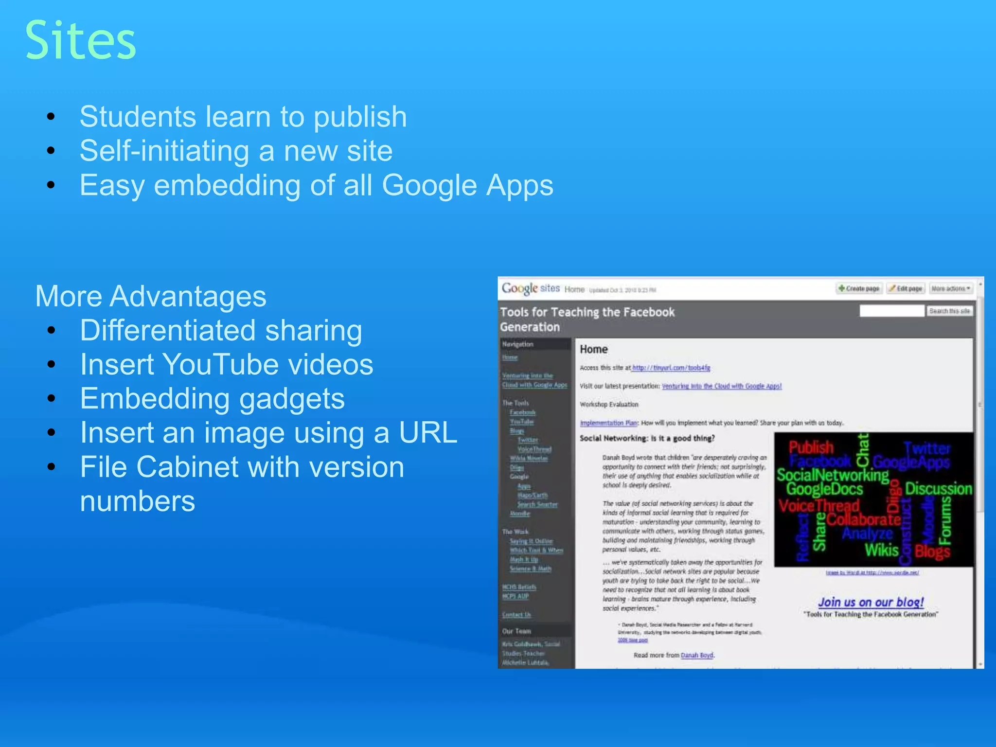Sites 
• Students learn to publish 
• Self-initiating a new site 
• Easy embedding of all Google Apps 
More Advantages 
• Differentiated sharing 
• Insert YouTube videos 
• Embedding gadgets 
• Insert an image using a URL 
• File Cabinet with version 
numbers 
 