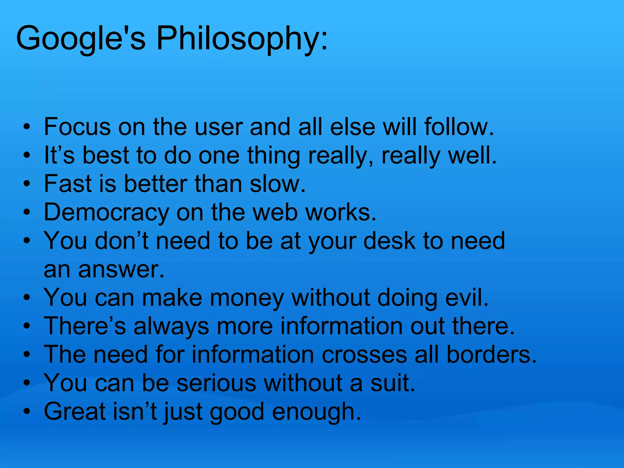 Google's Philosophy: 
• Focus on the user and all else will follow. 
• It’s best to do one thing really, really well. 
• Fast is better than slow. 
• Democracy on the web works. 
• You don’t need to be at your desk to need 
an answer. 
• You can make money without doing evil. 
• There’s always more information out there. 
• The need for information crosses all borders. 
• You can be serious without a suit. 
• Great isn’t just good enough. 
 