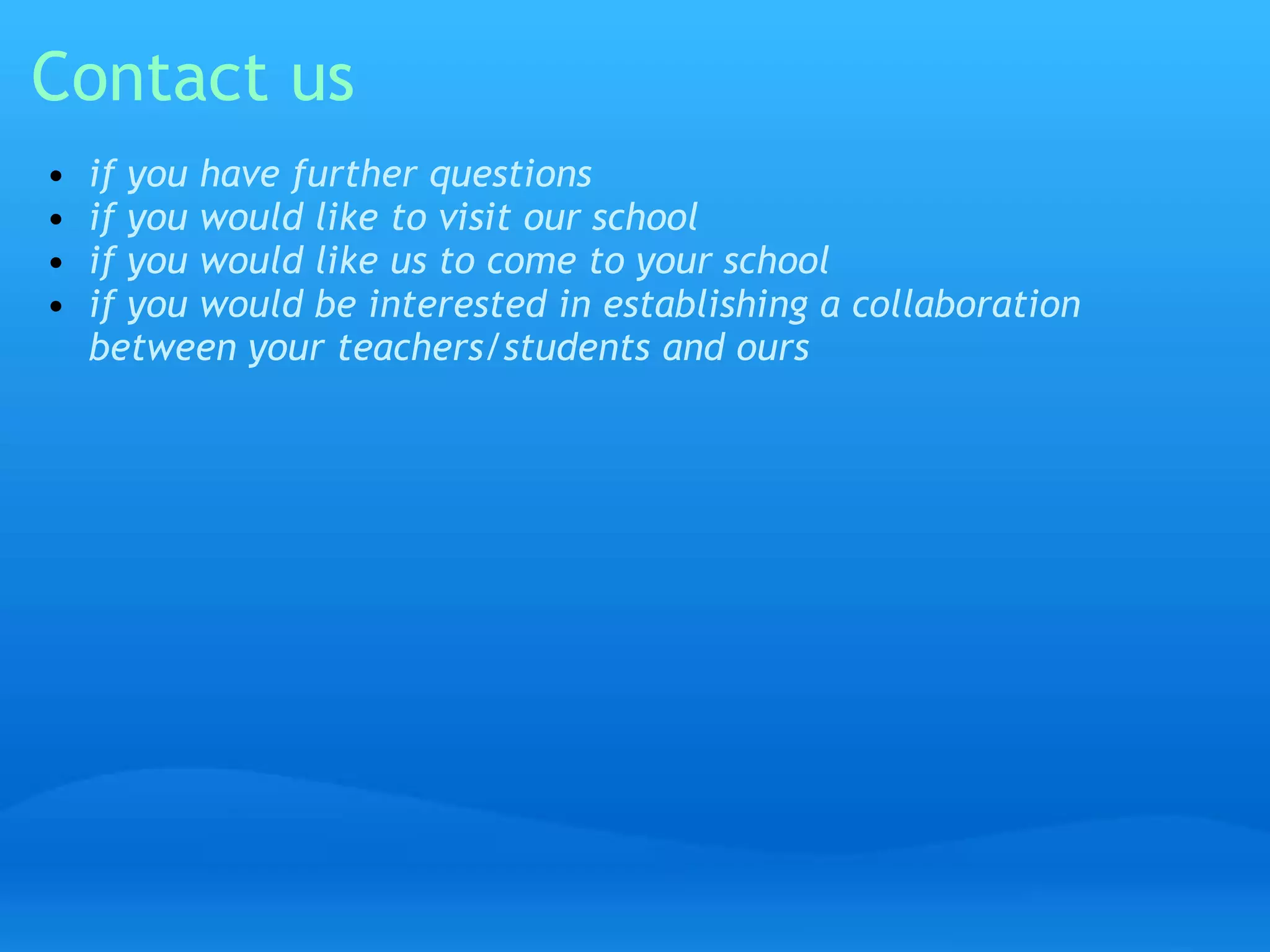 Contact us 
• if you have further questions 
• if you would like to visit our school 
• if you would like us to come to your school 
• if you would be interested in establishing a collaboration 
between your teachers/students and ours 
 