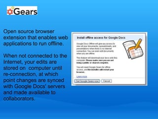 Open source browser 
extension that enables web 
applications to run offline. 
When not connected to the 
Internet, your edits are 
stored on computer until 
re-connection, at which 
point changes are synced 
with Google Docs' servers 
and made available to 
collaborators. 
 