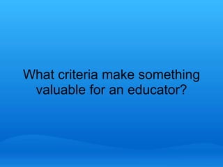 What criteria make something 
valuable for an educator? 
 