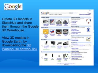 Create 3D models in 
SketchUp and share 
them through the Google 
3D Warehouse. 
View 3D models in 
Google Earth, by 
downloading the 3D 
Warehouse network link. 
 