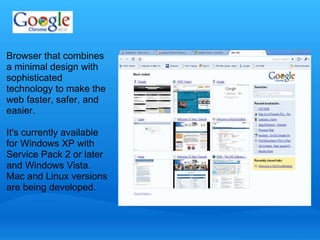 Browser that combines 
a minimal design with 
sophisticated 
technology to make the 
web faster, safer, and 
easier. 
It's currently available 
for Windows XP with 
Service Pack 2 or later 
and Windows Vista. 
Mac and Linux versions 
are being developed. 
 