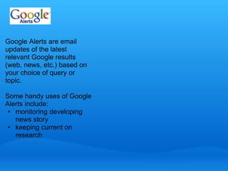 Google Alerts are email 
updates of the latest 
relevant Google results 
(web, news, etc.) based on 
your choice of query or 
topic. 
Some handy uses of Google 
Alerts include: 
• monitoring developing 
news story 
• keeping current on 
research 
 