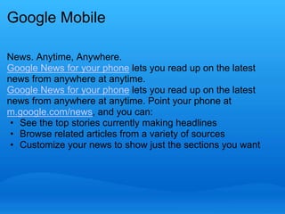 Google Mobile 
News. Anytime, Anywhere. 
Google News for your phone lets you read up on the latest 
news from anywhere at anytime. 
Google News for your phone lets you read up on the latest 
news from anywhere at anytime. Point your phone at 
m.google.com/news, and you can: 
• See the top stories currently making headlines 
• Browse related articles from a variety of sources 
• Customize your news to show just the sections you want 
 