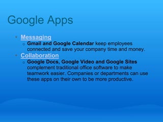 Google Apps 
• Messaging 
o Gmail and Google Calendar keep employees 
connected and save your company time and money. 
• Collaboration 
o Google Docs, Google Video and Google Sites 
complement traditional office software to make 
teamwork easier. Companies or departments can use 
these apps on their own to be more productive. 
 