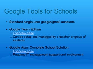 Google Tools for Schools 
• Standard single user google/gmail accounts 
• Google Team Edition 
o Overview page 
o Can be setup and managed by a teacher or group of 
students 
• Google Apps Complete School Solution 
o Overview page 
o Requires IT management support and involvement 
 