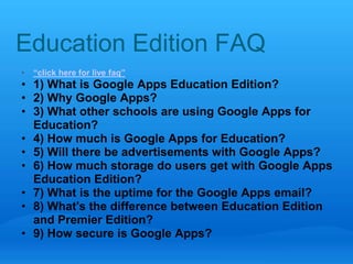 Education Edition FAQ 
• “click here for live faq” 
• 1) What is Google Apps Education Edition? 
• 2) Why Google Apps? 
• 3) What other schools are using Google Apps for 
Education? 
• 4) How much is Google Apps for Education? 
• 5) Will there be advertisements with Google Apps? 
• 6) How much storage do users get with Google Apps 
Education Edition? 
• 7) What is the uptime for the Google Apps email? 
• 8) What's the difference between Education Edition 
and Premier Edition? 
• 9) How secure is Google Apps? 
 