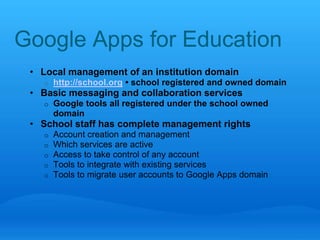 Google Apps for Education 
• Local management of an institution domain 
o http://school.org • school registered and owned domain 
• Basic messaging and collaboration services 
o Google tools all registered under the school owned 
domain 
• School staff has complete management rights 
o Account creation and management 
o Which services are active 
o Access to take control of any account 
o Tools to integrate with existing services 
o Tools to migrate user accounts to Google Apps domain 
 