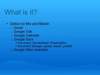 What is it? 
• Option to Mix and Match 
o Gmail 
o Google Talk 
o Google Calendar 
o Google Docs 
 Document, Spreadsheet, Presentation 
 Document Storage, upload, export, publish 
o Google Sites (website) 
 
