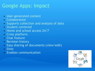 Google Apps: Impact 
• User-generated content 
• Collaboration 
• Supports collection and analysis of data 
• Student centered 
• Home and school access 24/7 
• Cross platform 
• Chat feature 
• Revision history 
• Easy sharing of documents (view/edit) 
• Sites 
• Enables communication 
 