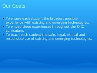 Our Goals 
• To ensure each student the broadest possible 
experience with existing and emerging technologies. 
• To embed these experiences throughout the K-12 
curriculum. 
• To teach each student the safe, legal, ethical and 
responsible use of existing and emerging technologies. 
 