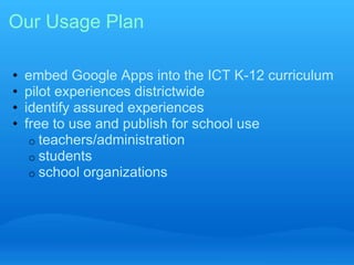 Our Usage Plan 
• embed Google Apps into the ICT K-12 curriculum 
• pilot experiences districtwide 
• identify assured experiences 
• free to use and publish for school use 
o teachers/administration 
o students 
o school organizations 
 