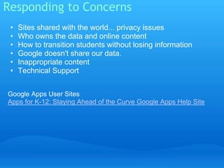 Responding to Concerns 
• Sites shared with the world... privacy issues 
• Who owns the data and online content 
• How to transition students without losing information 
• Google doesn't share our data. 
• Inappropriate content 
• Technical Support 
Google Apps User Sites 
Apps for K-12: Staying Ahead of the Curve Google Apps Help Site 
 
