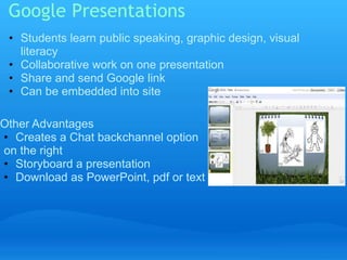 Google Presentations 
• Students learn public speaking, graphic design, visual 
literacy 
• Collaborative work on one presentation 
• Share and send Google link 
• Can be embedded into site 
Other Advantages 
• Creates a Chat backchannel option 
on the right 
• Storyboard a presentation 
• Download as PowerPoint, pdf or text 
 