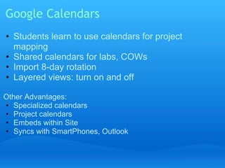 Google Calendars 
• Students learn to use calendars for project 
mapping 
• Shared calendars for labs, COWs 
• Import 8-day rotation 
• Layered views: turn on and off 
Other Advantages: 
• Specialized calendars 
• Project calendars 
• Embeds within Site 
• Syncs with SmartPhones, Outlook 
 