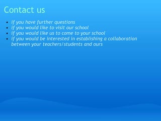 Contact us 
• if you have further questions 
• if you would like to visit our school 
• if you would like us to come to your school 
• if you would be interested in establishing a collaboration 
between your teachers/students and ours 
 