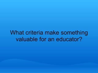 What criteria make something 
valuable for an educator? 
 