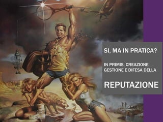 SI, MA IN PRATICA?
IN PRIMIS, CREAZIONE,
GESTIONE E DIFESA DELLA
REPUTAZIONE
 