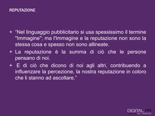 REPUTAZIONE
+ “Nel linguaggio pubblicitario si usa spessissimo il termine
"Immagine"; ma l'Immagine e la reputazione non sono la
stessa cosa e spesso non sono allineate.
+ La reputazione è la summa di ciò che le persone
pensano di noi.
+ E di ciò che dicono di noi agli altri, contribuendo a
influenzare la percezione, la nostra reputazione in coloro
che li stanno ad ascoltare.”
 