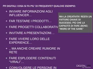 + INVIARE INFORMAZIONI AGLI
INFLUENCER…
+ FAR TESTARE I PRODOTTI…
+ FARE PROGETTI COLLABORATIVI…
+ INVITARE A PRESENTAZIONI…
+ FARE VIVERE LORO DELLE
EXPERIENCE…
+ .. MA ANCHE CREARE RUMORE IN
RETE
+ FARE ESPLODERE CONTENUTI
“VIRALI”…
+ COINVOLGERE LE PERSONE IN
MA LA CREATIVITA’ RESTA UN
FATTORE CHIAVE DI
SUCCESSO, PIÙ CHE LA
CAPACITÀ DI FARE (BENE)
“MORE OF THE SAME”
PR DIGITALI: COSA SI FA PIU’ DI FREQUENTE? QUALCHE ESEMPIO:
 