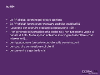 QUINDI:
+ Le PR digitali lavorano per creare opinione
+ Le PR digitali lavorano per generare visibilità, notiziabilità
+ Lavorano per costruire e gestire la reputazione (SI!!)
+ Per generare conversazioni (ma anche no): non tutti hanno voglia di
parlare di tutto. Molto spesso abbiamo solo voglia di ascoltare (cose
interessanti)…
+ per riguadagnare (un certo) controllo sulle conversazioni
+ per costruire connessione coi clienti
+ per prevenire e gestire le crisi
 