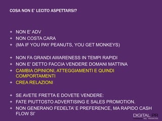 COSA NON E’ LECITO ASPETTARSI?
+ NON E’ ADV
+ NON COSTA CARA
+ (MA IF YOU PAY PEANUTS, YOU GET MONKEYS)
+ NON FA GRANDI AWARENESS IN TEMPI RAPIDI
+ NON E’ DETTO FACCIA VENDERE DOMANI MATTINA
+ CAMBIA OPINIONI, ATTEGGIAMENTI E QUINDI
COMPORTAMENTI
+ CREA RELAZIONI
+ SE AVETE FRETTA E DOVETE VENDERE:
+ FATE PIUTTOSTO ADVERTISING E SALES PROMOTION.
+ NON GENERANO FEDELTA’ E PREFERENCE, MA RAPIDO CASH
FLOW SI’
 