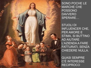 SONO POCHE LE
MARCHE CHE
POSSONO
DAVVERO
SPERARE…
STUOLI DI
INFLUENCER CHE,
PER AMORE E
STIMA, SI BUTTINO
AD AIUTARE
L’AZIENDA A FARE
FATTURATI, SENZA
CHIEDERE NULLA.
QUASI SEMPRE
C’È INTERESSE
RECIPROCO
 