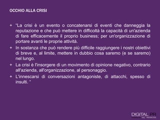 OCCHIO ALLA CRISI
+ “La crisi è un evento o concatenarsi di eventi che danneggia la
reputazione e che può mettere in difficoltà la capacità di un'azienda
di fare efficacemente il proprio business; per un'organizzazione di
portare avanti le proprie attività.
+ In sostanza che può rendere più difficile raggiungere i nostri obiettivi
di breve e, al limite, mettere in dubbio cosa saremo (e se saremo)
nel lungo.
+ La crisi è l'insorgere di un movimento di opinione negativo, contrario
all'azienda, all'organizzazione, al personaggio.
+ L'innescarsi di conversazioni antagoniste, di attacchi, spesso di
insulti. “
 