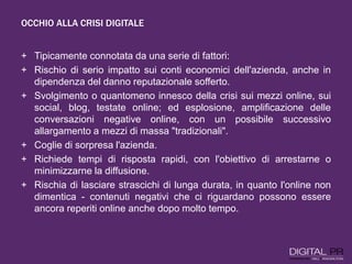 OCCHIO ALLA CRISI DIGITALE
+ Tipicamente connotata da una serie di fattori:
+ Rischio di serio impatto sui conti economici dell'azienda, anche in
dipendenza del danno reputazionale sofferto.
+ Svolgimento o quantomeno innesco della crisi sui mezzi online, sui
social, blog, testate online; ed esplosione, amplificazione delle
conversazioni negative online, con un possibile successivo
allargamento a mezzi di massa "tradizionali".
+ Coglie di sorpresa l'azienda.
+ Richiede tempi di risposta rapidi, con l'obiettivo di arrestarne o
minimizzarne la diffusione.
+ Rischia di lasciare strascichi di lunga durata, in quanto l'online non
dimentica - contenuti negativi che ci riguardano possono essere
ancora reperiti online anche dopo molto tempo.
 