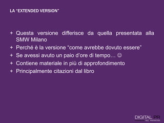 LA “EXTENDED VERSION”
+ Questa versione differisce da quella presentata alla
SMW Milano
+ Perché è la versione “come avrebbe dovuto essere”
+ Se avessi avuto un paio d’ore di tempo… 
+ Contiene materiale in più di approfondimento
+ Principalmente citazioni dal libro
 