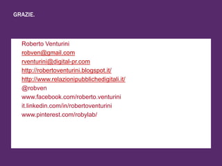 GRAZIE.
+ Roberto Venturini
+ robven@gmail.com
+ rventurini@digital-pr.com
+ http://robertoventurini.blogspot.it/
+ http://www.relazionipubblichedigitali.it/
+ @robven
+ www.facebook.com/roberto.venturini
+ it.linkedin.com/in/robertoventurini
+ www.pinterest.com/robylab/
 
