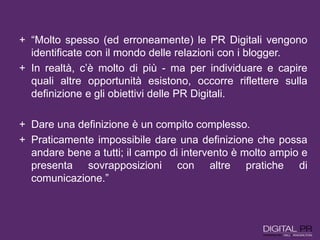 + “Molto spesso (ed erroneamente) le PR Digitali vengono
identificate con il mondo delle relazioni con i blogger.
+ In realtà, c’è molto di più - ma per individuare e capire
quali altre opportunità esistono, occorre riflettere sulla
definizione e gli obiettivi delle PR Digitali.
+ Dare una definizione è un compito complesso.
+ Praticamente impossibile dare una definizione che possa
andare bene a tutti; il campo di intervento è molto ampio e
presenta sovrapposizioni con altre pratiche di
comunicazione.”
 