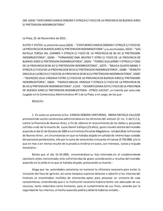 (M)-10226-"VENTURINOVANESA DEBORA Y OTRO/A C/ FISCO DE LA PROVINCIA DEBUENOS AIRES
S/ PRETENSION INDEMNIZATORIA"
La Plata, 25 de Noviembre de 2015.-
AUTOS Y VISTOS:La presente causa10226 - "VENTURINOVANESA DEBORA Y OTRO/A C/ FISCODE
LA PROVINCIA DEBUENOSAIRESS/PRETENSION INDEMNIZATORIA",ysuacumuladas,10225 - "SAG
RATELLA TERESA DEL CARMEN Y OTRO/A C/ FISCO DE LA PROVINCIA DE BS AS S/ PRETENSION
INDEMNIZATORIA", 10240 - "FERNANDEZ EMA BEATRIZ Y OTRO C/ FISCO DE LA PROVINCIA DE
BUENOS AIRES S/PRETENSION INDEMNIZATORIA",10243 - "TORRES GUILLERMO Y OTROSC/ FISCO
DE LA PROVINCIA DEBS AS S/ PRETENSION INDEMNIZATORIA", 10275 - "MUJICA GLADYS MABEL Y
OTRO/A C/FISCODE LA PROVINCIADEBSASS/ PRETENSION INDEMNIZATORIA",10280 - "DEMUTH
GRACIELA LUCRECIA C/ FISCODELA PROVINCIA DEBSASS/PRETENSION INDEMNIZATORIA",10287
- "SEGHEZZO LELIA VIRGINIA YOTRO C/ FISCODE LA PROVINCIA DEBUENOS AIRESS/ PRETENSION
INDEMNIZATORIA", 10626 - "FRANCO MIGUEL ENRIQUE Y OTRO/A C/ FISCO DE LA PROVINCIA DE
BS ASS/PRETENSION INDEMNIZATORIA",11319 - "OCAMPODIANA EDITC/FISCODELA PROVINCIA
DE BUENOS AIRES S/ PRETENSION INDEMNIZATORIA - OTROS JUICIOS", en trámite por ante este
Juzgado en lo Contencioso Administrativo Nº 1 de La Plata, a mi cargo, de las que-
RESULTA:-
1. En autos se presenta la Sra. VANESA DEBORA VENTURINO, MARIA RAFAELA VALLEJOS
promoviendo acción contenciosoadministrativa en los términos del artículo 12 inc. 3 del C.C.A,
contra la Provincia de Buenos Aires, a fin de obtener el resarcimiento de los daños y perjuicios
sufridos a raíz de la muerte de Lucas Daniel Vallejos(23 años), quien resultó víctima del incendio
acaecidoel día15 de Octubre de 2005 enel InstitutoPenalde Magdalena -Unidad28de laProvincia
de Buenos Aires-, en circunstancias en que se hallaba alojado en calidad de interno bajo custodia
del personal penitenciario, ello por la suma de setecientos cincuenta mil pesos ($ 750.000) y/o lo
que en más o en menos resulte de la prueba a rendirse en autos, con intereses, costas y reajuste
monetario.-
Relata que el día 15-10-2005, encontrándose su hijo internado en el establecimiento
carcelario antes mencionado, éste sufrió heridas de grave consideración a resultas del incendio
acaecido en la celda en la que se hallaba alojado, provocando su muerte.-
Alega que las autoridades carcelarias no tuvieron la eficiencia necesaria para evitar la
iniciación del foco de ignición, así como tampoco supieron detectar o advertir si los internos del
Instituto se encontraban muñidos de elementos aptos para provocar un siniestro de esas
características, entendiendo que si la Institución carcelaria hubiera hecho uso adecuado de sus
recursos, tanto materiales como humanos, para el cumplimiento de sus fines, velando por la
seguridad de los internos, el hecho acaecido podría y debería haberse evitado.-
 