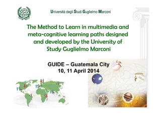 1
The Method to Learn in multimedia and
meta-cognitive learning paths designed
and developed by the University of
Study Guglielmo Marconi
GUIDE – Guatemala City
10, 11 April 2014
 