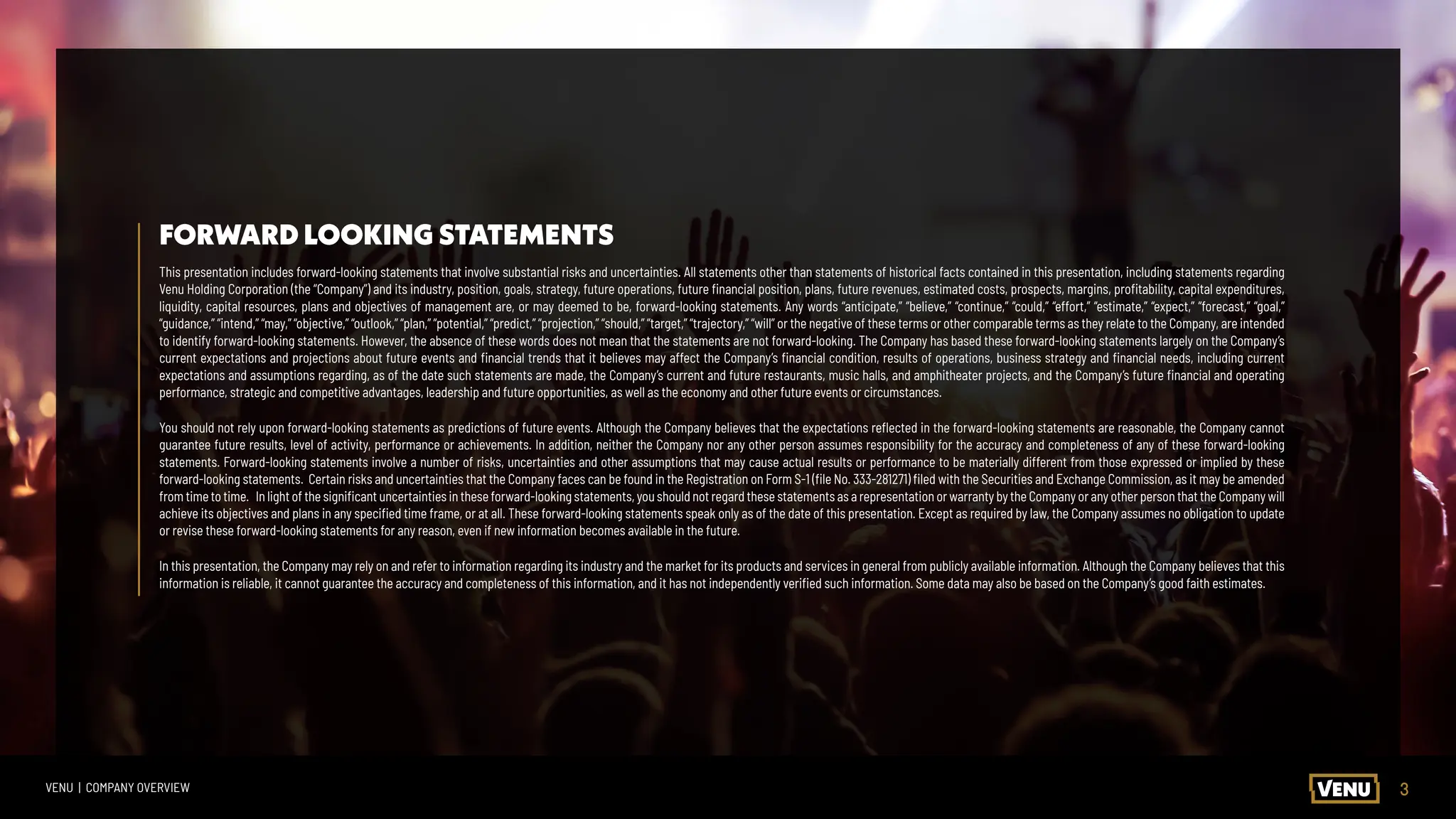 3
VENU | COMPANY OVERVIEW
FORWARD LOOKING STATEMENTS
This presentation includes forward-looking statements that involve substantial risks and uncertainties. All statements other than statements of historical facts contained in this presentation, including statements regarding
Venu Holding Corporation (the “Company”) and its industry, position, goals, strategy, future operations, future financial position, plans, future revenues, estimated costs, prospects, margins, profitability, capital expenditures,
liquidity, capital resources, plans and objectives of management are, or may deemed to be, forward-looking statements. Any words “anticipate,” “believe,” “continue,” “could,” “effort,” “estimate,” “expect,” “forecast,” “goal,”
“guidance,” “intend,” “may,” “objective,” “outlook,” “plan,” “potential,” “predict,” “projection,” “should,” “target,” “trajectory,” “will” or the negative of these terms or other comparable terms as they relate to the Company, are intended
to identify forward-looking statements. However, the absence of these words does not mean that the statements are not forward-looking. The Company has based these forward-looking statements largely on the Company’s
current expectations and projections about future events and financial trends that it believes may affect the Company’s financial condition, results of operations, business strategy and financial needs, including current
expectations and assumptions regarding, as of the date such statements are made, the Company’s current and future restaurants, music halls, and amphitheater projects, and the Company’s future financial and operating
performance, strategic and competitive advantages, leadership and future opportunities, as well as the economy and other future events or circumstances.
You should not rely upon forward-looking statements as predictions of future events. Although the Company believes that the expectations reflected in the forward-looking statements are reasonable, the Company cannot
guarantee future results, level of activity, performance or achievements. In addition, neither the Company nor any other person assumes responsibility for the accuracy and completeness of any of these forward-looking
statements. Forward-looking statements involve a number of risks, uncertainties and other assumptions that may cause actual results or performance to be materially different from those expressed or implied by these
forward-looking statements. Certain risks and uncertainties that the Company faces can be found in the Registration on Form S-1 (file No. 333-281271) filed with the Securities and Exchange Commission, as it may be amended
from time to time. In light of the significant uncertainties in these forward-looking statements, you should not regard these statements as a representation or warranty by the Company or any other person that the Company will
achieve its objectives and plans in any specified time frame, or at all. These forward-looking statements speak only as of the date of this presentation. Except as required by law, the Company assumes no obligation to update
or revise these forward-looking statements for any reason, even if new information becomes available in the future.
In this presentation, the Company may rely on and refer to information regarding its industry and the market for its products and services in general from publicly available information. Although the Company believes that this
information is reliable, it cannot guarantee the accuracy and completeness of this information, and it has not independently verified such information. Some data may also be based on the Company’s good faith estimates.
 