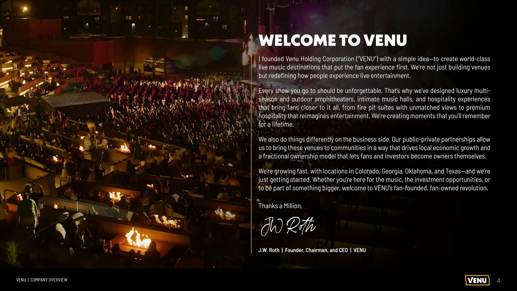 4
VENU | COMPANY OVERVIEW
I founded Venu Holding Corporation (“VENU”) with a simple idea—to create world-class
live music destinations that put the fan experience first. We’re not just building venues
but redefining how people experience live entertainment.
Every show you go to should be unforgettable. That’s why we’ve designed luxury multi-
season and outdoor amphitheaters, intimate music halls, and hospitality experiences
that bring fans closer to it all, from fire pit suites with unmatched views to premium
hospitalitythatreimaginesentertainment.We’recreatingmomentsthatyou’llremember
for a lifetime.
We also do things differently on the business side. Our public-private partnerships allow
us to bring these venues to communities in a way that drives local economic growth and
a fractional ownership model that lets fans and investors become owners themselves.
We’re growing fast, with locations in Colorado, Georgia, Oklahoma, and Texas—and we’re
just getting started. Whether you’re here for the music, the investment opportunities, or
to be part of something bigger, welcome to VENU’s fan-founded, fan-owned revolution.
Thanks a Million,
J.W. Roth | Founder, Chairman, and CEO | VENU
WELCOME TO VENU
 